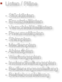 Listen / Pläne  - Stücklisten - Ersatzteillisten - Verschleißteillisten - Pneumatikplan - Shimplan - Medienplan - Ablaufplan - Wartungsplan - Instandhaltungsplan - Bedienungsanleitung - Betriebsanleitung