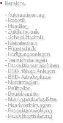 Bereiche  - Automatisierung - Robotik - Handling - Zuführtechnik - Schweißtechnik - Klebetechnik - Fügetechnik - Fertigungsanlagen - Versuchsanlagen - Produktionsmaschinen - ESD- fähige Anlagen - ESD- Arbeitsplätze - Notstrategien - Prüfzellen - Betriebsmittel - Montagearbeitsplätze - Handvorrichtungen - Produktentwicklung - Produktoptimierung